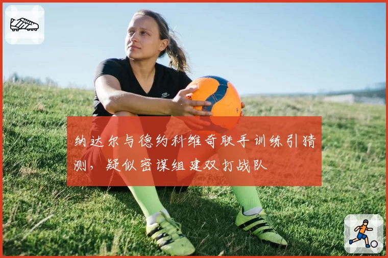 纳达尔与德约科维奇联手训练引猜测,疑似密谋组建双打战队