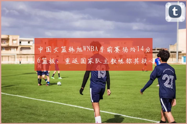 中国女篮韩旭WNBA季前赛场均14分6篮板,重返国家队主教练称其核心地位不变