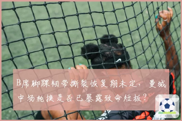 B席脚踝韧带撕裂恢复期未定,曼城中场轮换是否已暴露致命短板?