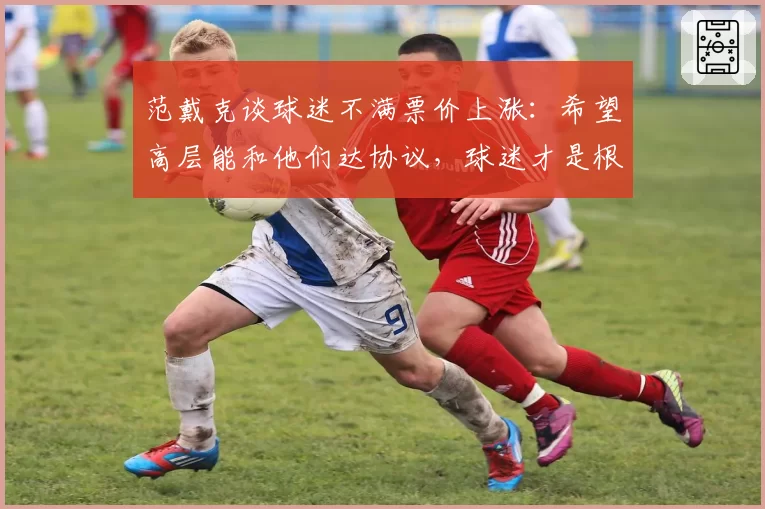 范戴克谈球迷不满票价上涨:希望高层能和他们达协议,球迷才是根