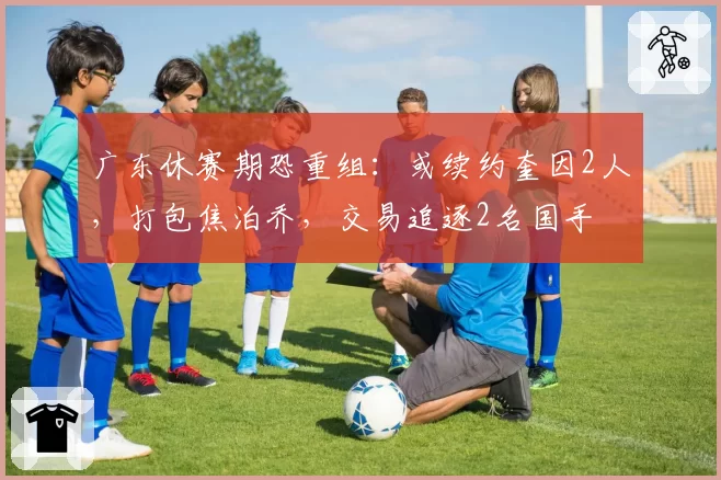广东休赛期恐重组:或续约奎因2人,打包焦泊乔,交易追逐2名国手