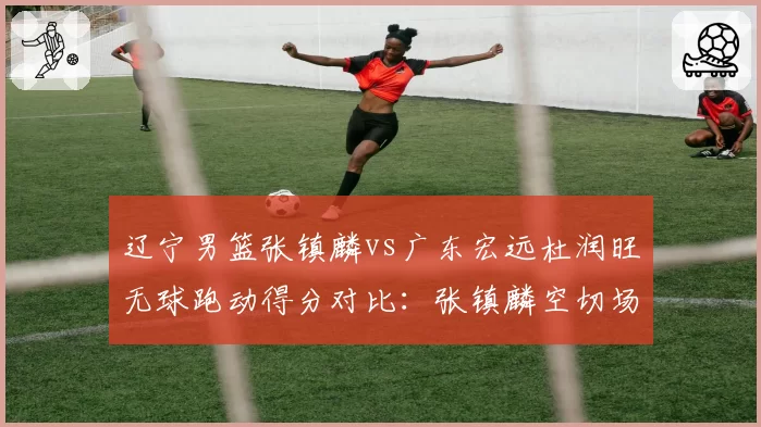 辽宁男篮张镇麟vs广东宏远杜润旺无球跑动得分对比：张镇麟空切场均8.2分，杜润旺定点三分场均6.5分