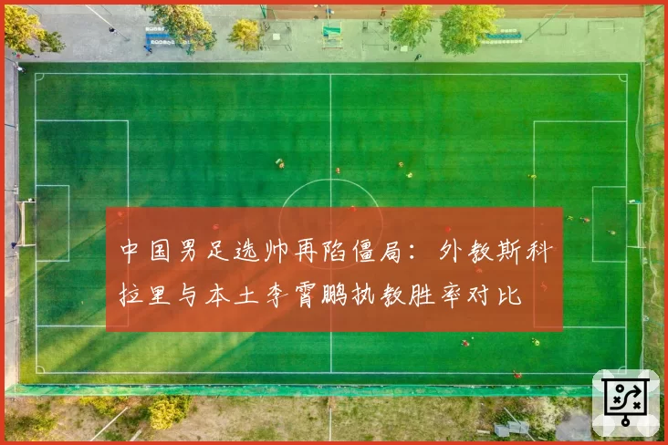 中国男足选帅再陷僵局:外教斯科拉里与本土李霄鹏执教胜率对比