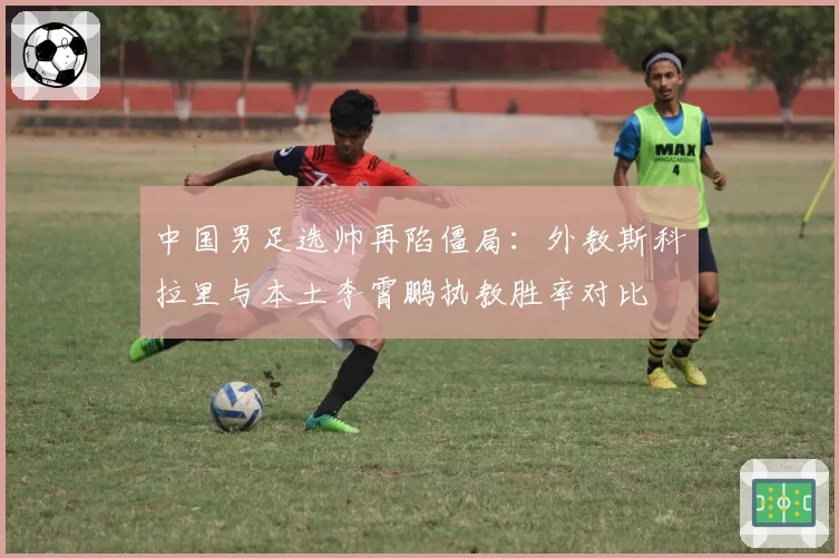 中国男足选帅再陷僵局:外教斯科拉里与本土李霄鹏执教胜率对比