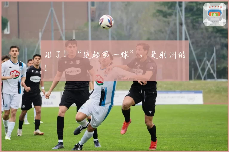 进了！“楚超第一球”，是荆州的！