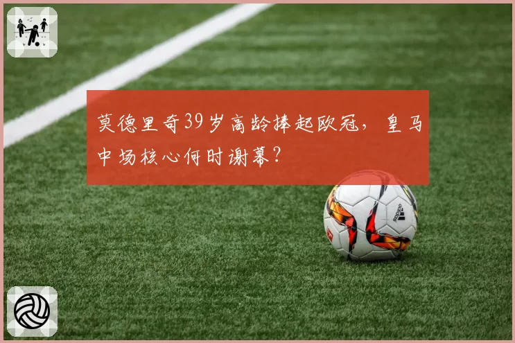 莫德里奇39岁高龄捧起欧冠,皇马中场核心何时谢幕?