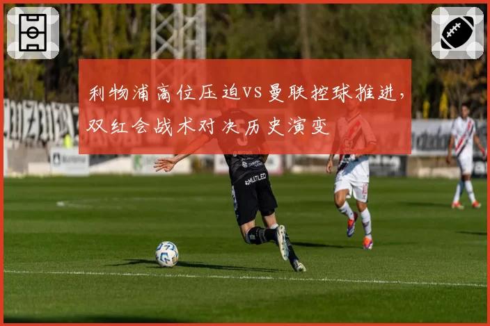 利物浦高位压迫vs曼联控球推进,双红会战术对决历史演变