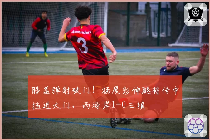 膝盖弹射破门！杨展彭伸腿将传中挡进大门，西海岸1-0三镇