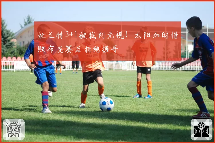 杜兰特3+1被裁判无视！太阳加时惜败布克赛后拒绝握手