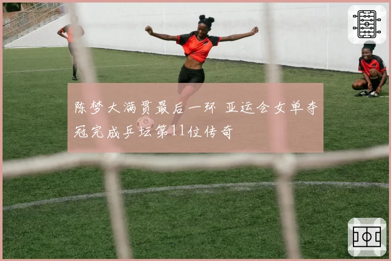 陈梦大满贯最后一环 亚运会女单夺冠完成乒坛第11位传奇