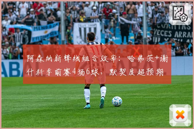 阿森纳新锋线组合效率:哈弗茨+谢什科季前赛4场6球,默契度超预期