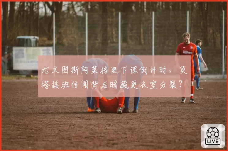 尤文图斯阿莱格里下课倒计时，莫塔接班传闻背后暗藏更衣室分裂？