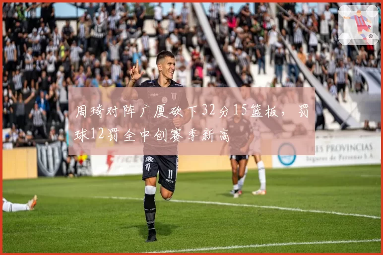 周琦对阵广厦砍下32分15篮板，罚球12罚全中创赛季新高