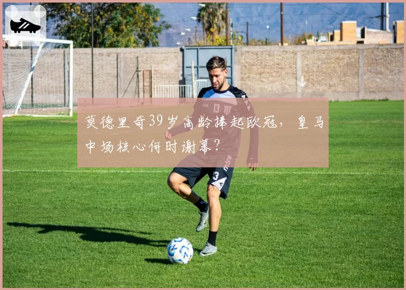 莫德里奇39岁高龄捧起欧冠,皇马中场核心何时谢幕?