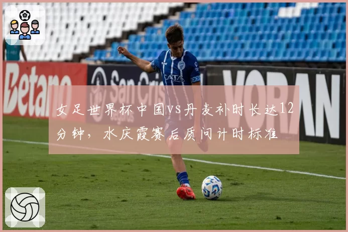 女足世界杯中国vs丹麦补时长达12分钟，水庆霞赛后质问计时标准