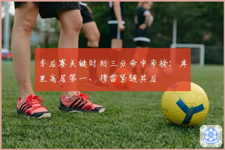 季后赛关键时刻三分命中率榜:库里高居第一,穆雷紧随其后
