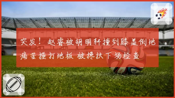 突发！赵睿被胡明轩撞到膝盖倒地痛苦捶打地板 被搀扶下场检查