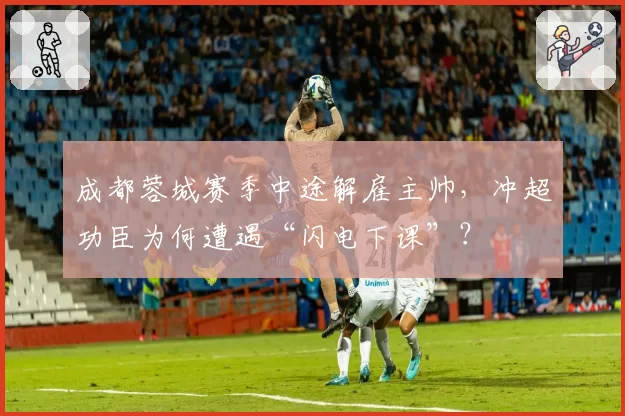 成都蓉城赛季中途解雇主帅，冲超功臣为何遭遇“闪电下课”？
