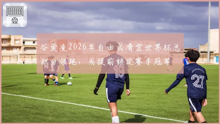 谷爱凌2026年自由式滑雪世界杯总积分领跑，或提前锁定赛季冠军