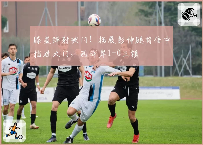 膝盖弹射破门！杨展彭伸腿将传中挡进大门，西海岸1-0三镇