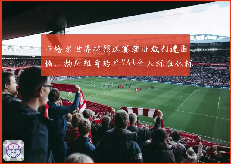 卡塔尔世界杯预选赛澳洲裁判遭围堵，扬科维奇怒斥VAR介入标准双标