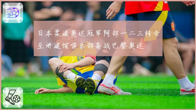 日本柔道奥运冠军阿部一二三转会至讲道馆俱乐部备战巴黎奥运