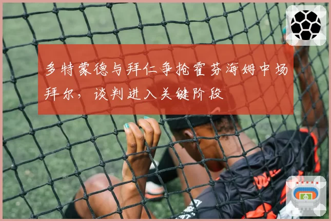 多特蒙德与拜仁争抢霍芬海姆中场拜尔，谈判进入关键阶段