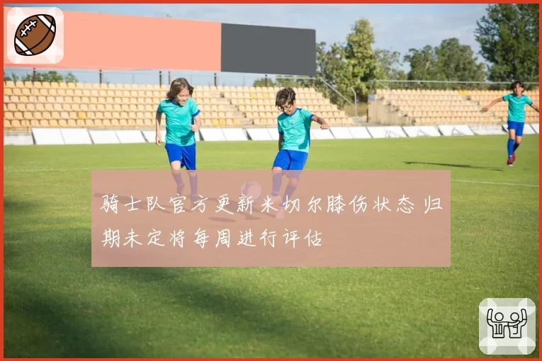 骑士队官方更新米切尔膝伤状态 归期未定将每周进行评估