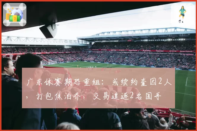 广东休赛期恐重组：或续约奎因2人，打包焦泊乔，交易追逐2名国手