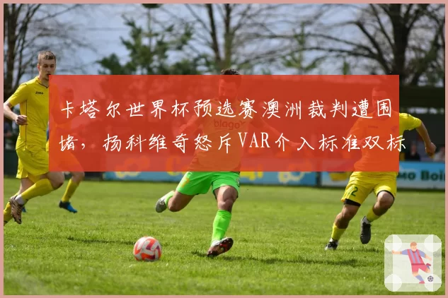 卡塔尔世界杯预选赛澳洲裁判遭围堵，扬科维奇怒斥VAR介入标准双标