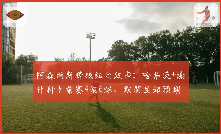 阿森纳新锋线组合效率:哈弗茨+谢什科季前赛4场6球,默契度超预期