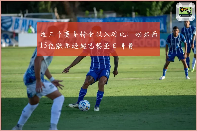 近三个赛季转会投入对比：切尔西15亿欧元远超巴黎圣日耳曼