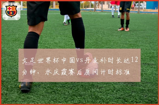 女足世界杯中国vs丹麦补时长达12分钟，水庆霞赛后质问计时标准