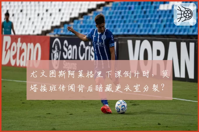 尤文图斯阿莱格里下课倒计时，莫塔接班传闻背后暗藏更衣室分裂？