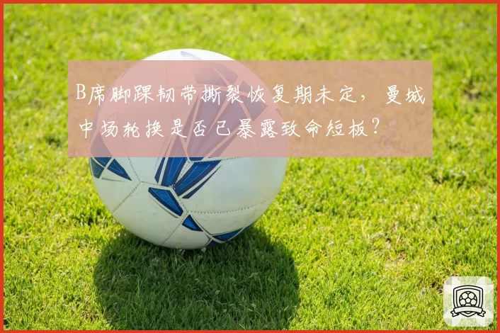 B席脚踝韧带撕裂恢复期未定,曼城中场轮换是否已暴露致命短板?