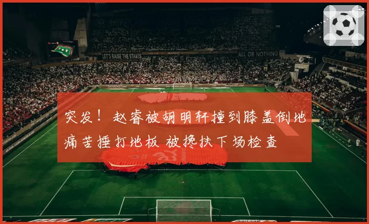 突发！赵睿被胡明轩撞到膝盖倒地痛苦捶打地板 被搀扶下场检查