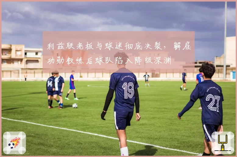 利兹联老板与球迷彻底决裂，解雇功勋教练后球队陷入降级深渊