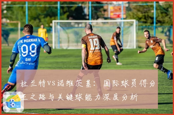 杜兰特vs诺维茨基:国际球员得分王之路与关键球能力深度分析