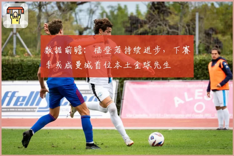 数据前瞻：福登若持续进步，下赛季或成曼城首位本土金球先生