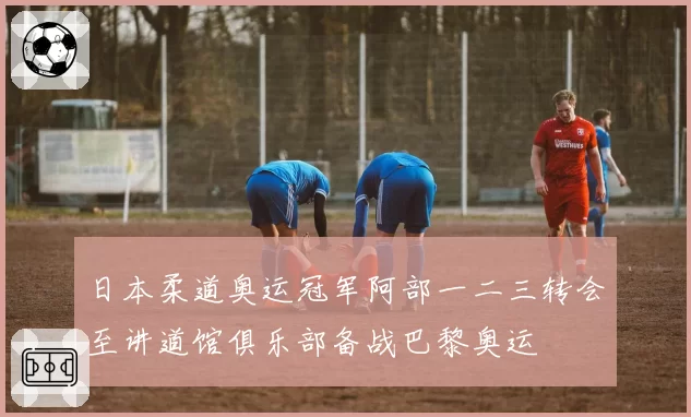 日本柔道奥运冠军阿部一二三转会至讲道馆俱乐部备战巴黎奥运