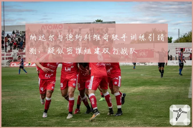 纳达尔与德约科维奇联手训练引猜测,疑似密谋组建双打战队